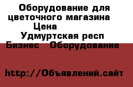 Оборудование для цветочного магазина  › Цена ­ 50 000 - Удмуртская респ. Бизнес » Оборудование   